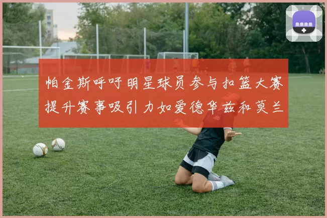 帕金斯呼吁明星球员参与扣篮大赛提升赛事吸引力如爱德华兹和莫兰特等人