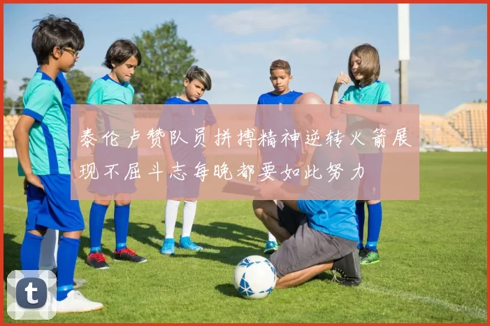 泰伦卢赞队员拼搏精神逆转火箭展现不屈斗志每晚都要如此努力