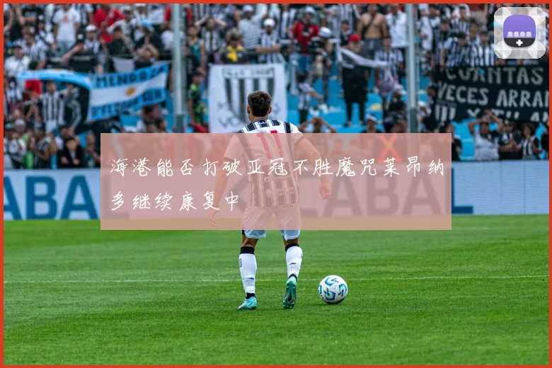 海港能否打破亚冠不胜魔咒莱昂纳多继续康复中