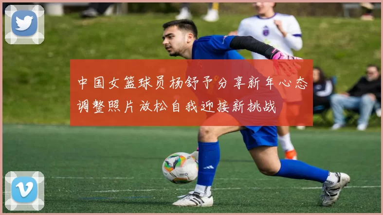 中国女篮球员杨舒予分享新年心态调整照片放松自我迎接新挑战