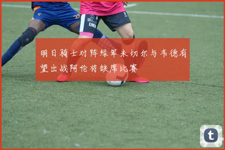 明日骑士对阵绿军米切尔与韦德有望出战阿伦将缺席比赛