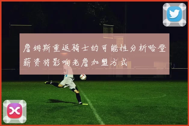 詹姆斯重返骑士的可能性分析哈登薪资将影响老詹加盟方式