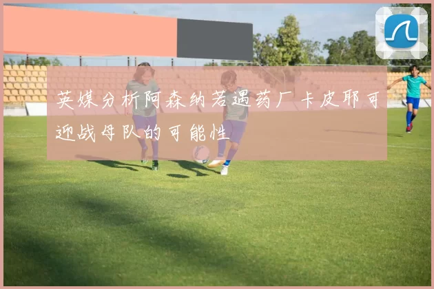 英媒分析阿森纳若遇药厂卡皮耶可迎战母队的可能性