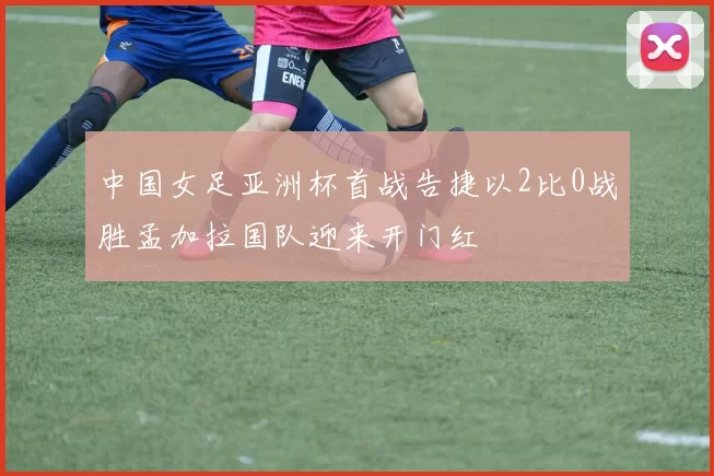 中国女足亚洲杯首战告捷以2比0战胜孟加拉国队迎来开门红