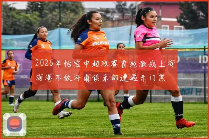 2026年怡宝中超联赛首轮激战上海海港不敌河南俱乐部遭遇开门黑