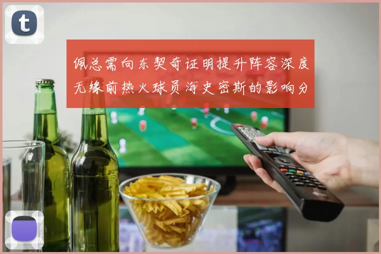 佩总需向东契奇证明提升阵容深度无缘前热火球员海史密斯的影响分析