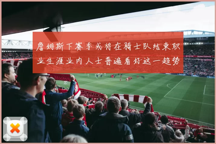 詹姆斯下赛季或将在骑士队结束职业生涯业内人士普遍看好这一趋势
