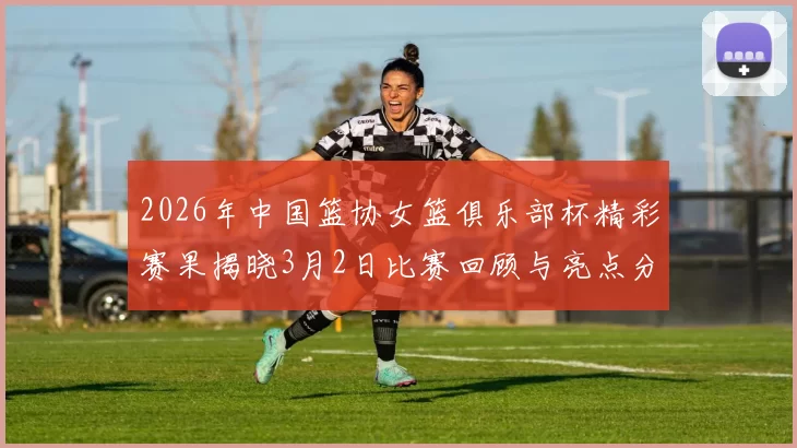 2026年中国篮协女篮俱乐部杯精彩赛果揭晓3月2日比赛回顾与亮点分析