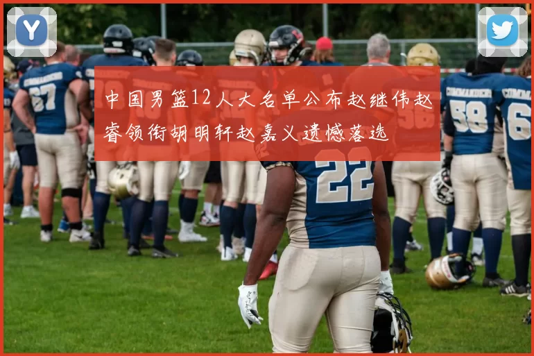 中国男篮12人大名单公布赵继伟赵睿领衔胡明轩赵嘉义遗憾落选
