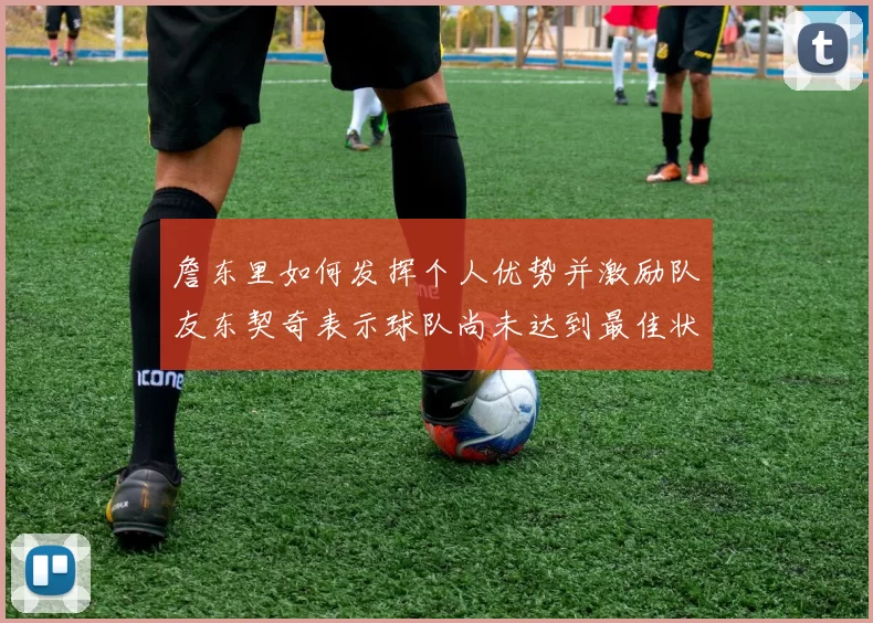 詹东里如何发挥个人优势并激励队友东契奇表示球队尚未达到最佳状态