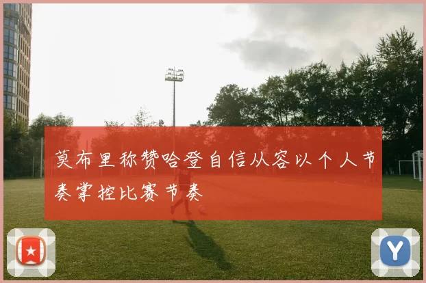 莫布里称赞哈登自信从容以个人节奏掌控比赛节奏