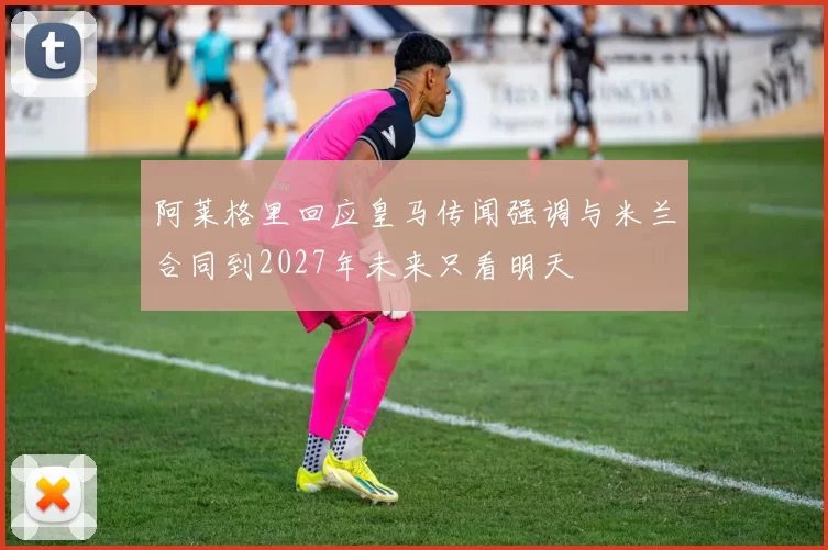 阿莱格里回应皇马传闻强调与米兰合同到2027年未来只看明天