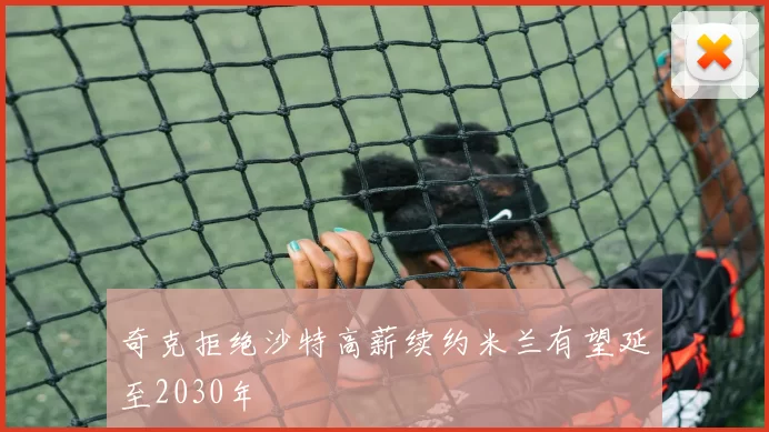 奇克拒绝沙特高薪续约米兰有望延至2030年
