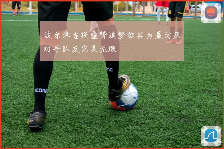 波尔津吉斯盛赞追梦称其为最讨厌对手队友完美无瑕