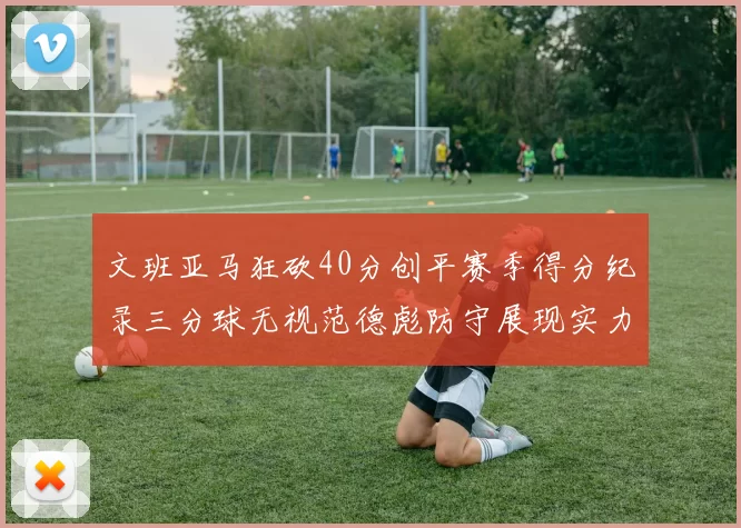 文班亚马狂砍40分创平赛季得分纪录三分球无视范德彪防守展现实力