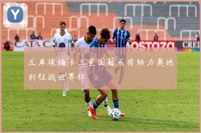 丘库埃梅卡三重国籍或将助力奥地利征战世界杯