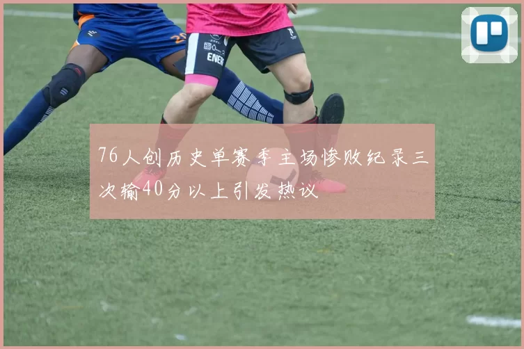 76人创历史单赛季主场惨败纪录三次输40分以上引发热议