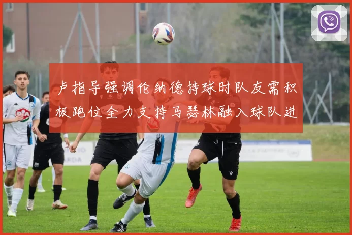 卢指导强调伦纳德持球时队友需积极跑位全力支持马瑟林融入球队进攻体系